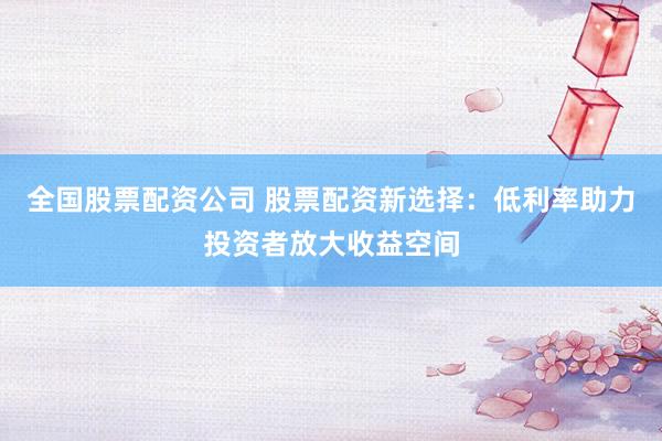 全国股票配资公司 股票配资新选择：低利率助力投资者放大收益空间