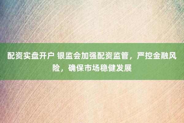 配资实盘开户 银监会加强配资监管，严控金融风险，确保市场稳健发展