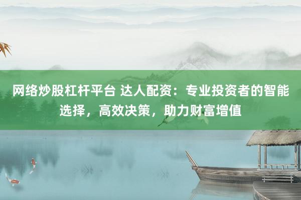 网络炒股杠杆平台 达人配资：专业投资者的智能选择，高效决策，助力财富增值